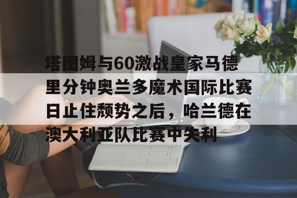 开元棋牌官网塔图姆与60激战皇家马德里分钟奥兰多魔术国际比赛日止住颓势之后，哈兰德在澳大利亚队比赛中失利的简单介绍